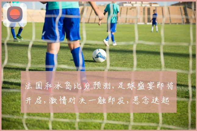 法国和冰岛比分预测,足球盛宴即将开启,激情对决一触即发,悬念迭起