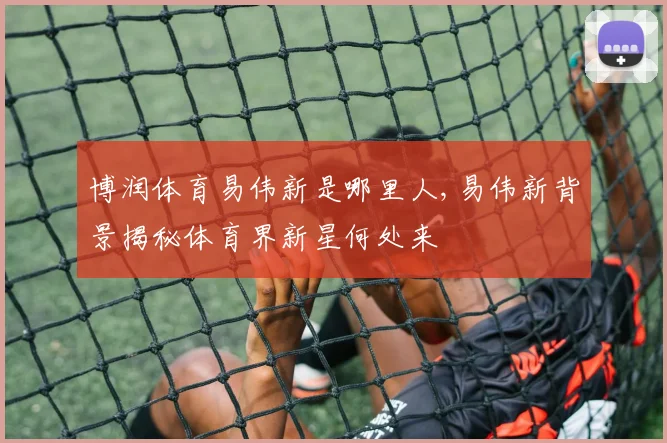 博润体育易伟新是哪里人,易伟新背景揭秘体育界新星何处来